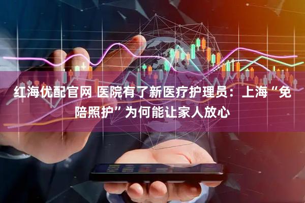 红海优配官网 医院有了新医疗护理员：上海“免陪照护”为何能让家人放心