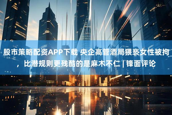 股市策略配资APP下载 央企高管酒局猥亵女性被拘，比潜规则更残酷的是麻木不仁 | 锋面评论