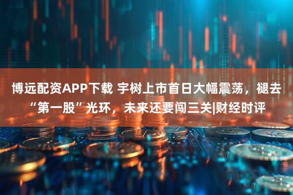 博远配资APP下载 宇树上市首日大幅震荡，褪去“第一股”光环，未来还要闯三关|财经时评